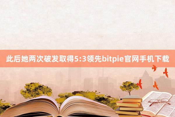 此后她两次破发取得5:3领先bitpie官网手机下载