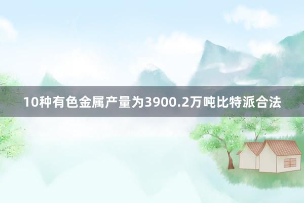 10种有色金属产量为3900.2万吨比特派合法