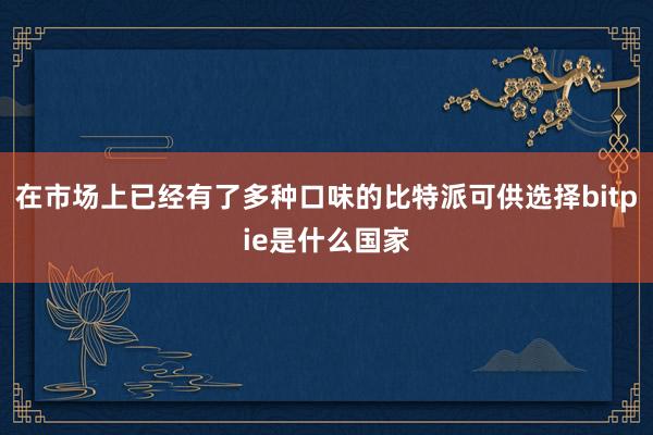 在市场上已经有了多种口味的比特派可供选择bitpie是什么国家