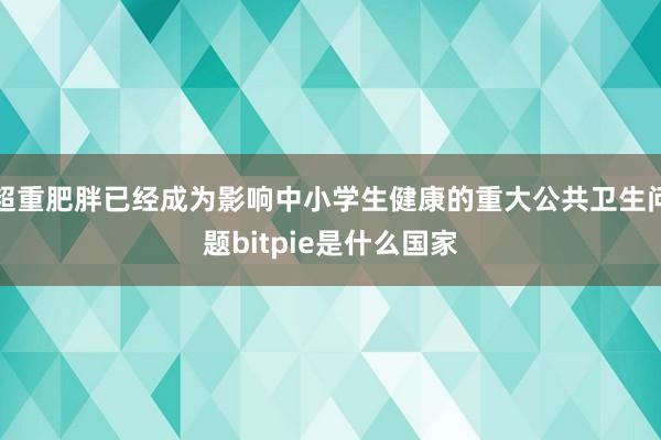 超重肥胖已经成为影响中小学生健康的重大公共卫生问题bitpie是什么国家